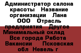 Администратор салона красоты › Название организации ­ Лана, ООО › Отрасль предприятия ­ Другое › Минимальный оклад ­ 1 - Все города Работа » Вакансии   . Псковская обл.,Невель г.